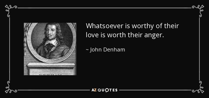 Whatsoever is worthy of their love is worth their anger. - John Denham