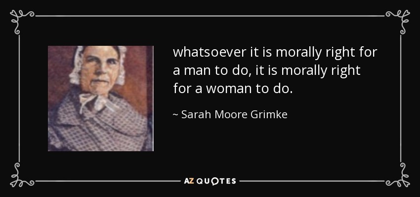 whatsoever it is morally right for a man to do, it is morally right for a woman to do. - Sarah Moore Grimke