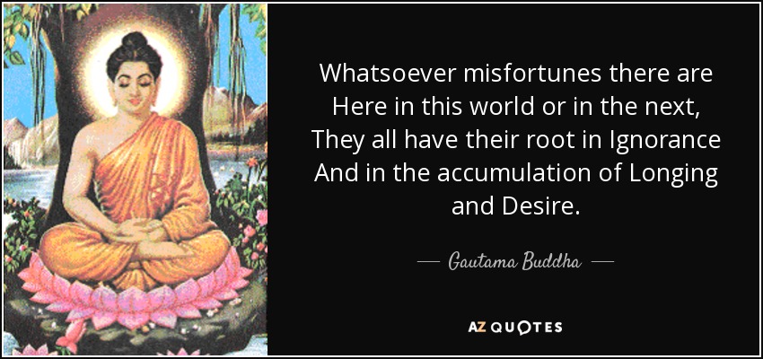 Whatsoever misfortunes there are Here in this world or in the next, They all have their root in Ignorance And in the accumulation of Longing and Desire. - Gautama Buddha