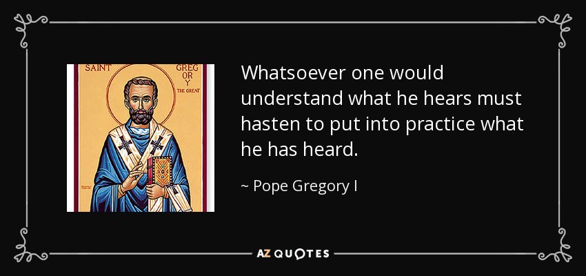 Whatsoever one would understand what he hears must hasten to put into practice what he has heard. - Pope Gregory I