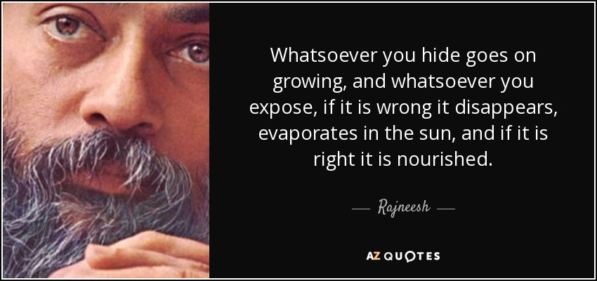 Whatsoever you hide goes on growing, and whatsoever you expose, if it is wrong it disappears, evaporates in the sun, and if it is right it is nourished. - Rajneesh