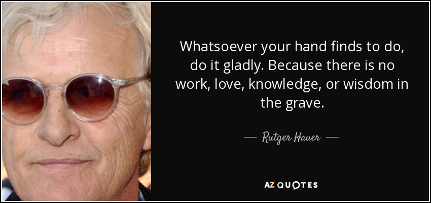 Whatsoever your hand finds to do, do it gladly. Because there is no work, love, knowledge, or wisdom in the grave. - Rutger Hauer