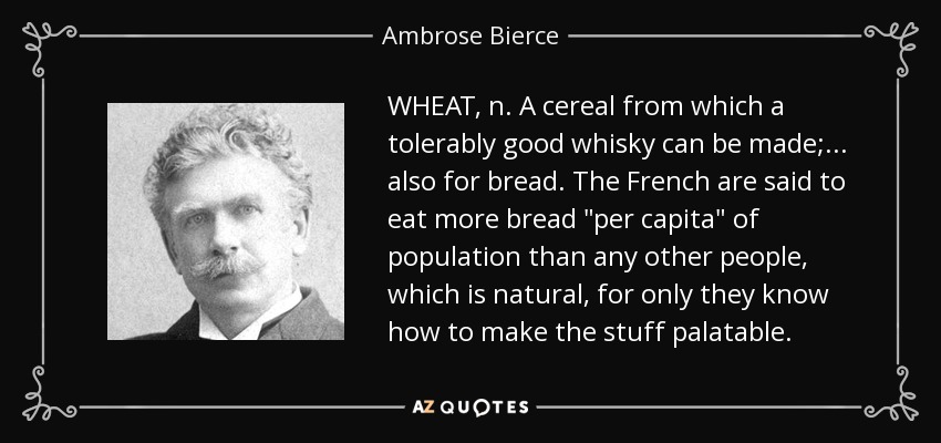 WHEAT, n. A cereal from which a tolerably good whisky can be made; . . . also for bread. The French are said to eat more bread 