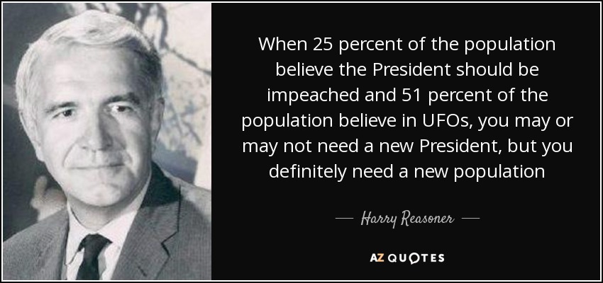 When 25 percent of the population believe the President should be impeached and 51 percent of the population believe in UFOs, you may or may not need a new President, but you definitely need a new population - Harry Reasoner