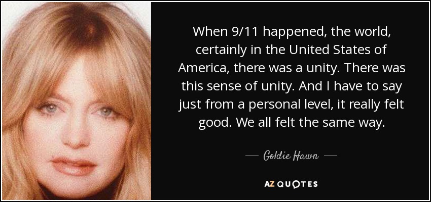 When 9/11 happened, the world, certainly in the United States of America, there was a unity. There was this sense of unity. And I have to say just from a personal level, it really felt good. We all felt the same way. - Goldie Hawn