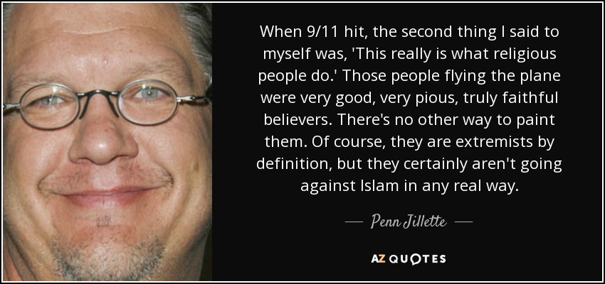 When 9/11 hit, the second thing I said to myself was, 'This really is what religious people do.' Those people flying the plane were very good, very pious, truly faithful believers. There's no other way to paint them. Of course, they are extremists by definition, but they certainly aren't going against Islam in any real way. - Penn Jillette