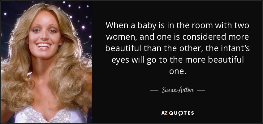When a baby is in the room with two women, and one is considered more beautiful than the other, the infant's eyes will go to the more beautiful one. - Susan Anton