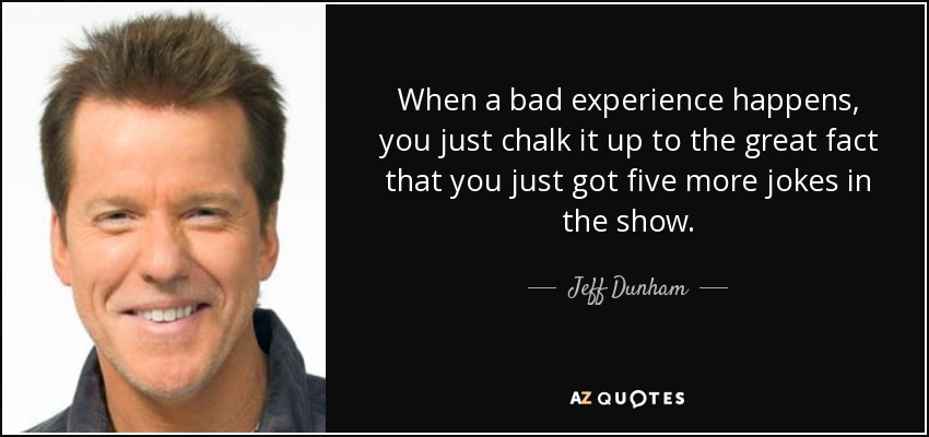 When a bad experience happens, you just chalk it up to the great fact that you just got five more jokes in the show. - Jeff Dunham