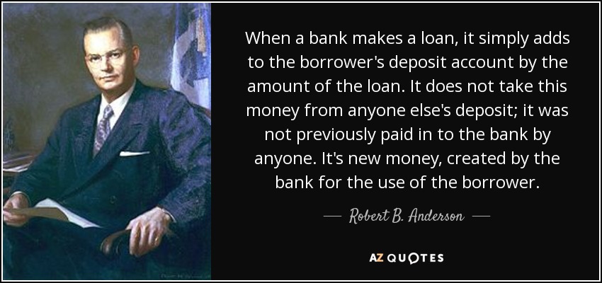 When a bank makes a loan, it simply adds to the borrower's deposit account by the amount of the loan. It does not take this money from anyone else's deposit; it was not previously paid in to the bank by anyone. It's new money, created by the bank for the use of the borrower. - Robert B. Anderson