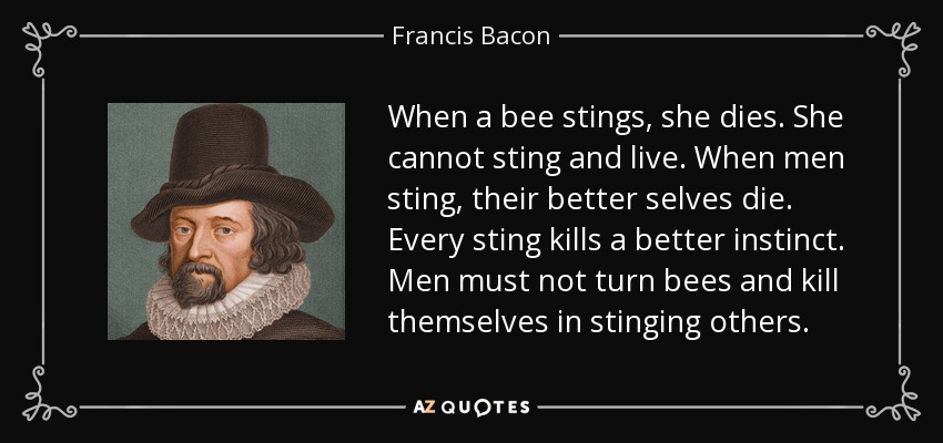 When a bee stings, she dies. She cannot sting and live. When men sting, their better selves die. Every sting kills a better instinct. Men must not turn bees and kill themselves in stinging others. - Francis Bacon