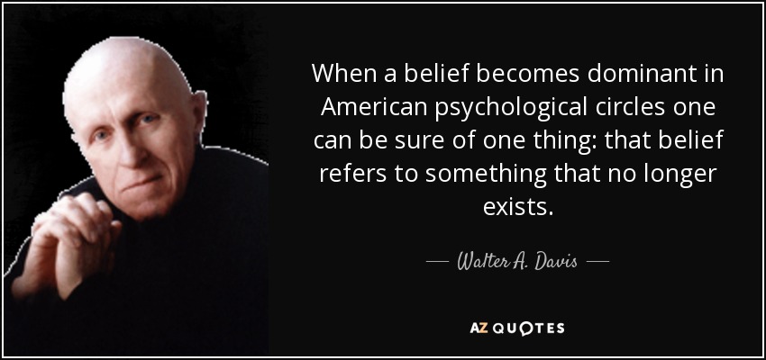 When a belief becomes dominant in American psychological circles one can be sure of one thing: that belief refers to something that no longer exists. - Walter A. Davis