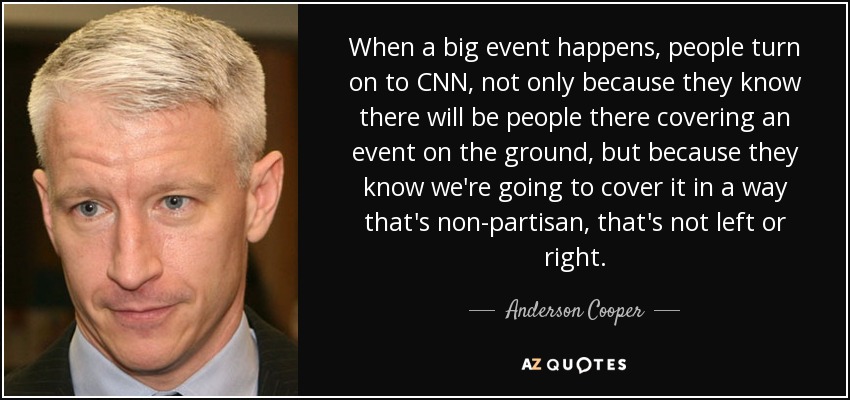 When a big event happens, people turn on to CNN, not only because they know there will be people there covering an event on the ground, but because they know we're going to cover it in a way that's non-partisan, that's not left or right. - Anderson Cooper