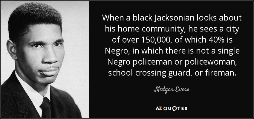 When a black Jacksonian looks about his home community, he sees a city of over 150,000, of which 40% is Negro, in which there is not a single Negro policeman or policewoman, school crossing guard, or fireman. - Medgar Evers