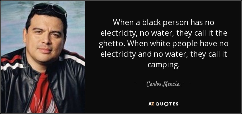 When a black person has no electricity, no water, they call it the ghetto. When white people have no electricity and no water, they call it camping. - Carlos Mencia
