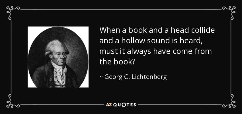 When a book and a head collide and a hollow sound is heard, must it always have come from the book? - Georg C. Lichtenberg