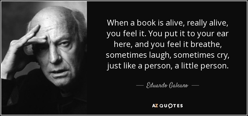 When a book is alive, really alive, you feel it. You put it to your ear here, and you feel it breathe, sometimes laugh, sometimes cry, just like a person, a little person. - Eduardo Galeano