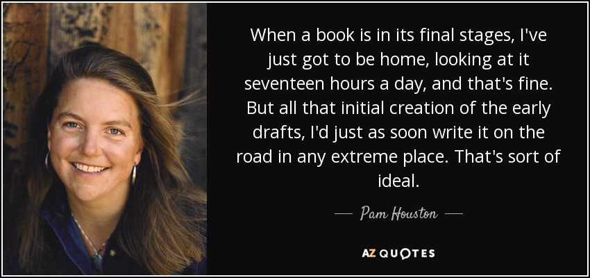 When a book is in its final stages, I've just got to be home, looking at it seventeen hours a day, and that's fine. But all that initial creation of the early drafts, I'd just as soon write it on the road in any extreme place. That's sort of ideal. - Pam Houston