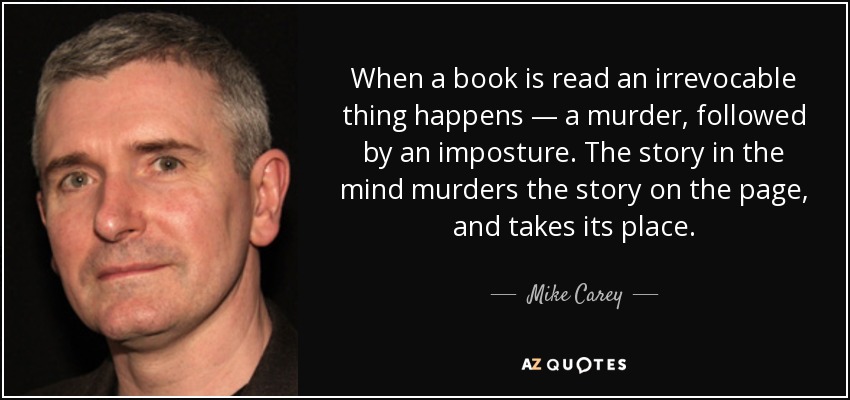 When a book is read an irrevocable thing happens — a murder, followed by an imposture. The story in the mind murders the story on the page, and takes its place. - Mike Carey