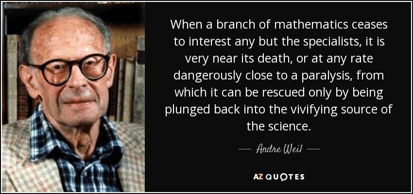 When a branch of mathematics ceases to interest any but the specialists, it is very near its death, or at any rate dangerously close to a paralysis, from which it can be rescued only by being plunged back into the vivifying source of the science. - Andre Weil