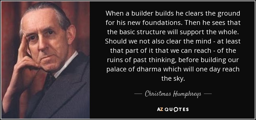 When a builder builds he clears the ground for his new foundations. Then he sees that the basic structure will support the whole. Should we not also clear the mind - at least that part of it that we can reach - of the ruins of past thinking, before building our palace of dharma which will one day reach the sky. - Christmas Humphreys
