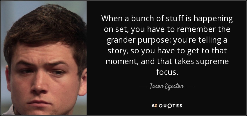 When a bunch of stuff is happening on set, you have to remember the grander purpose: you're telling a story, so you have to get to that moment, and that takes supreme focus. - Taron Egerton