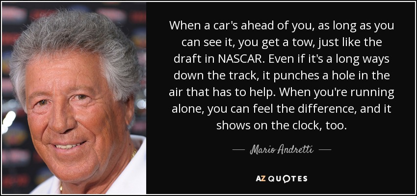 When a car's ahead of you, as long as you can see it, you get a tow, just like the draft in NASCAR. Even if it's a long ways down the track, it punches a hole in the air that has to help. When you're running alone, you can feel the difference, and it shows on the clock, too. - Mario Andretti