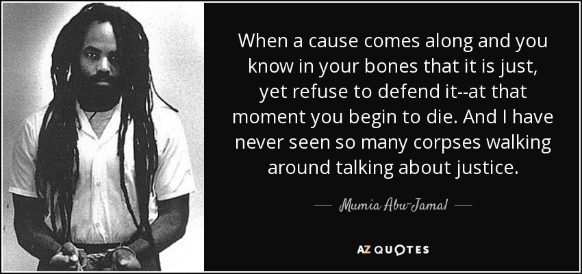When a cause comes along and you know in your bones that it is just, yet refuse to defend it--at that moment you begin to die. And I have never seen so many corpses walking around talking about justice. - Mumia Abu-Jamal