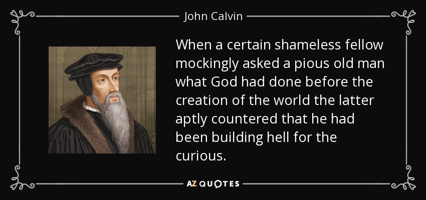 When a certain shameless fellow mockingly asked a pious old man what God had done before the creation of the world the latter aptly countered that he had been building hell for the curious. - John Calvin