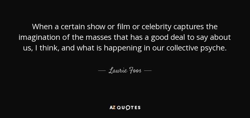When a certain show or film or celebrity captures the imagination of the masses that has a good deal to say about us, I think, and what is happening in our collective psyche. - Laurie Foos