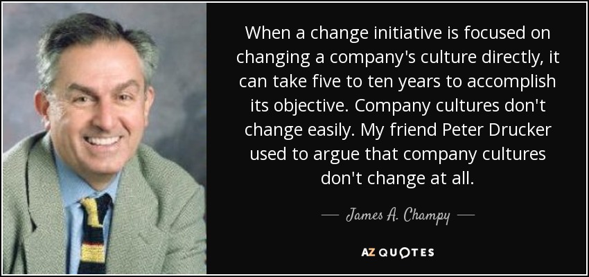 When a change initiative is focused on changing a company's culture directly, it can take five to ten years to accomplish its objective. Company cultures don't change easily. My friend Peter Drucker used to argue that company cultures don't change at all. - James A. Champy