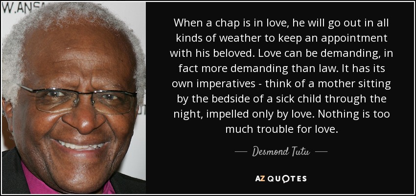 When a chap is in love, he will go out in all kinds of weather to keep an appointment with his beloved. Love can be demanding, in fact more demanding than law. It has its own imperatives - think of a mother sitting by the bedside of a sick child through the night, impelled only by love. Nothing is too much trouble for love. - Desmond Tutu
