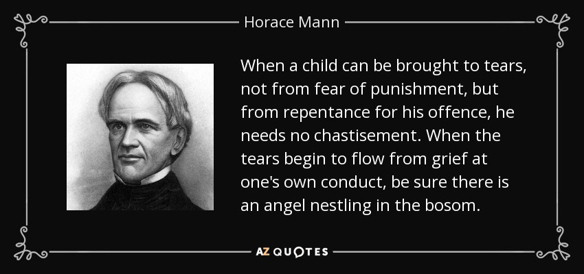 When a child can be brought to tears, not from fear of punishment, but from repentance for his offence, he needs no chastisement. When the tears begin to flow from grief at one's own conduct, be sure there is an angel nestling in the bosom. - Horace Mann
