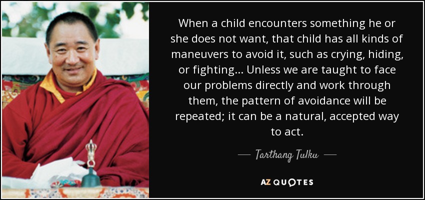 When a child encounters something he or she does not want, that child has all kinds of maneuvers to avoid it, such as crying, hiding, or fighting. . . Unless we are taught to face our problems directly and work through them, the pattern of avoidance will be repeated; it can be a natural, accepted way to act. - Tarthang Tulku