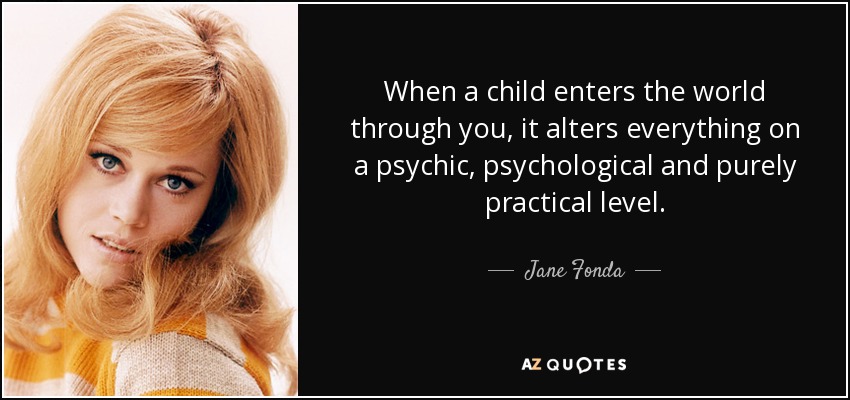 When a child enters the world through you, it alters everything on a psychic, psychological and purely practical level. - Jane Fonda
