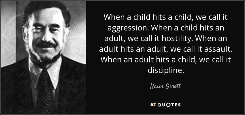 When a child hits a child, we call it aggression. When a child hits an adult, we call it hostility. When an adult hits an adult, we call it assault. When an adult hits a child, we call it discipline. - Haim Ginott
