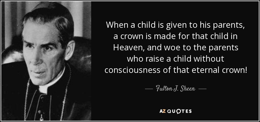 When a child is given to his parents, a crown is made for that child in Heaven, and woe to the parents who raise a child without consciousness of that eternal crown! - Fulton J. Sheen