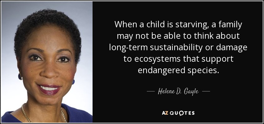 When a child is starving, a family may not be able to think about long-term sustainability or damage to ecosystems that support endangered species. - Helene D. Gayle