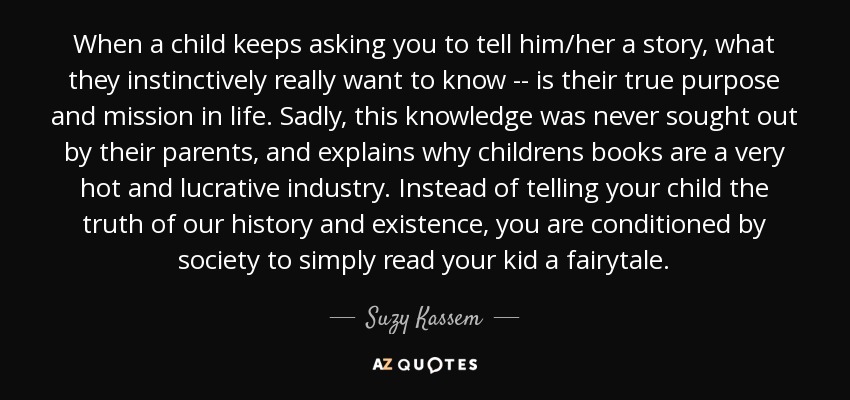 When a child keeps asking you to tell him/her a story, what they instinctively really want to know -- is their true purpose and mission in life. Sadly, this knowledge was never sought out by their parents, and explains why childrens books are a very hot and lucrative industry. Instead of telling your child the truth of our history and existence, you are conditioned by society to simply read your kid a fairytale. - Suzy Kassem