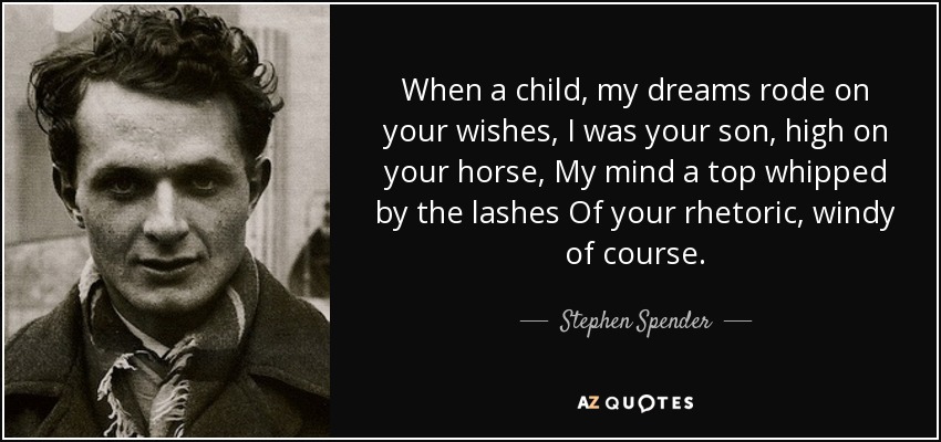 When a child, my dreams rode on your wishes, I was your son, high on your horse, My mind a top whipped by the lashes Of your rhetoric, windy of course. - Stephen Spender