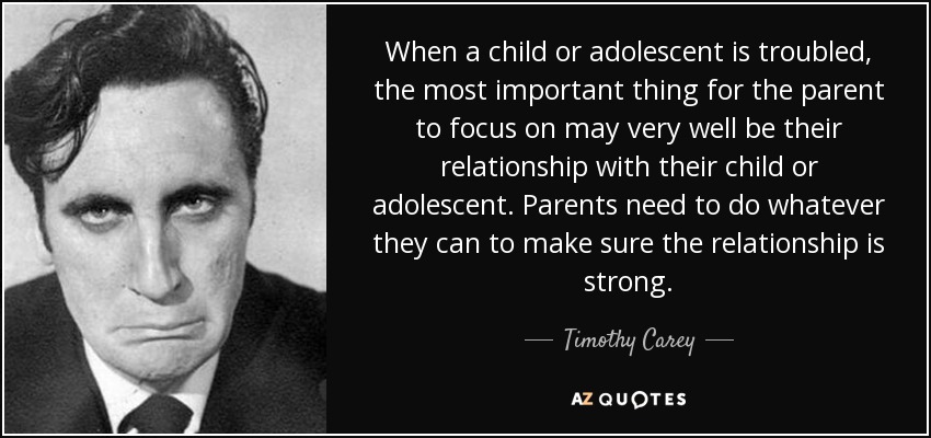 When a child or adolescent is troubled, the most important thing for the parent to focus on may very well be their relationship with their child or adolescent. Parents need to do whatever they can to make sure the relationship is strong. - Timothy Carey