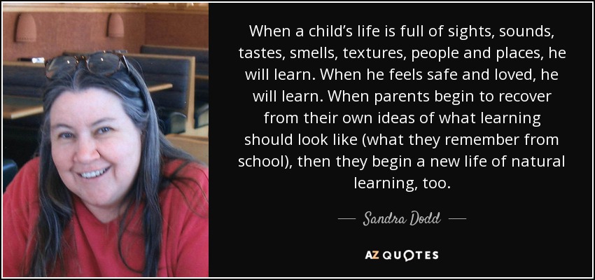 When a child’s life is full of sights, sounds, tastes, smells, textures, people and places, he will learn. When he feels safe and loved, he will learn. When parents begin to recover from their own ideas of what learning should look like (what they remember from school), then they begin a new life of natural learning, too. - Sandra Dodd