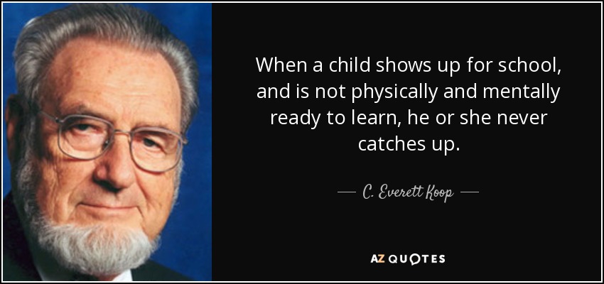 When a child shows up for school, and is not physically and mentally ready to learn, he or she never catches up. - C. Everett Koop