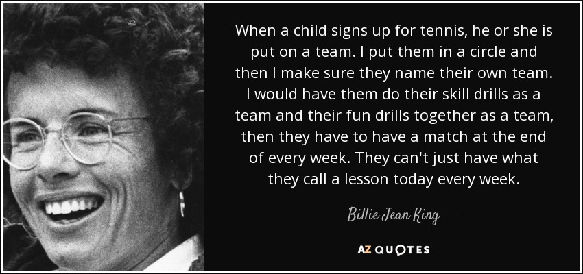 When a child signs up for tennis, he or she is put on a team. I put them in a circle and then I make sure they name their own team. I would have them do their skill drills as a team and their fun drills together as a team, then they have to have a match at the end of every week. They can't just have what they call a lesson today every week. - Billie Jean King