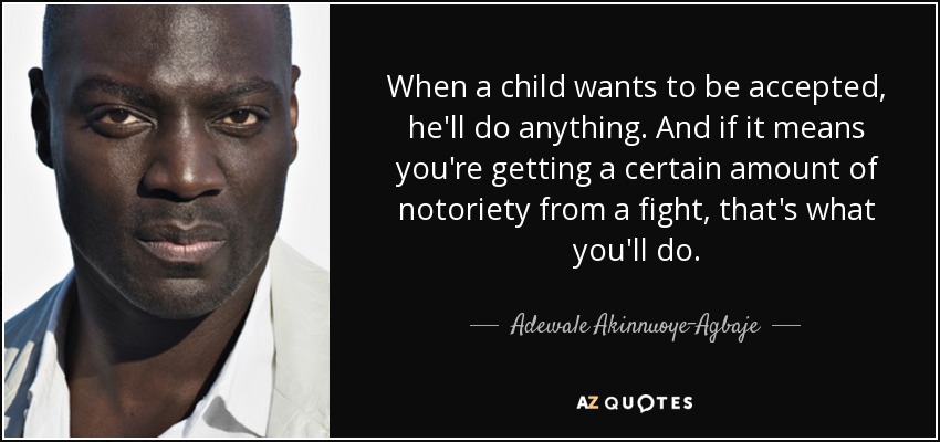 When a child wants to be accepted, he'll do anything. And if it means you're getting a certain amount of notoriety from a fight, that's what you'll do. - Adewale Akinnuoye-Agbaje