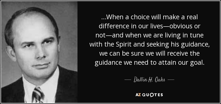 ...When a choice will make a real difference in our lives—obvious or not—and when we are living in tune with the Spirit and seeking his guidance, we can be sure we will receive the guidance we need to attain our goal. - Dallin H. Oaks