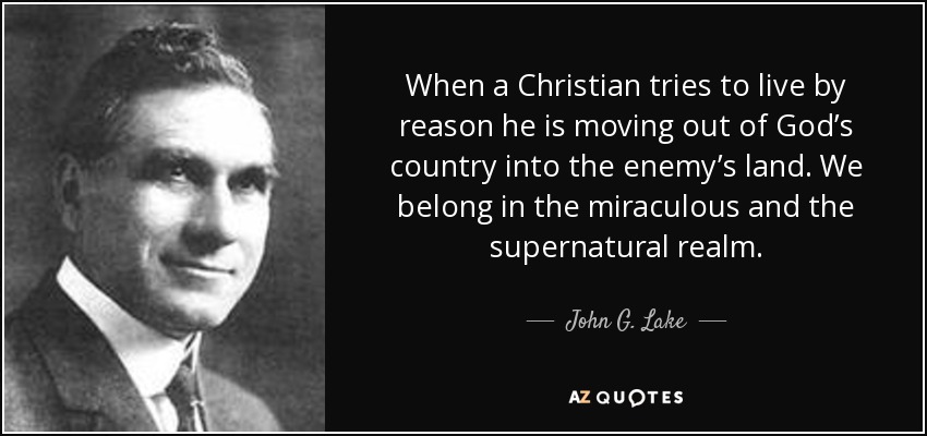 When a Christian tries to live by reason he is moving out of God’s country into the enemy’s land. We belong in the miraculous and the supernatural realm. - John G. Lake