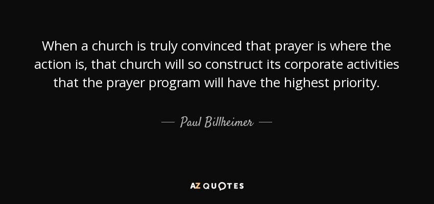 When a church is truly convinced that prayer is where the action is, that church will so construct its corporate activities that the prayer program will have the highest priority. - Paul Billheimer
