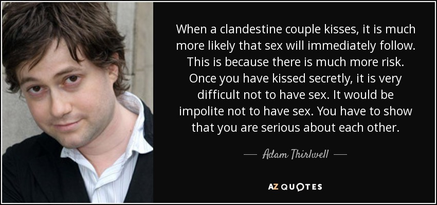 When a clandestine couple kisses, it is much more likely that sex will immediately follow. This is because there is much more risk. Once you have kissed secretly, it is very difficult not to have sex. It would be impolite not to have sex. You have to show that you are serious about each other. - Adam Thirlwell