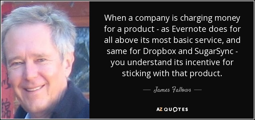 When a company is charging money for a product - as Evernote does for all above its most basic service, and same for Dropbox and SugarSync - you understand its incentive for sticking with that product. - James Fallows