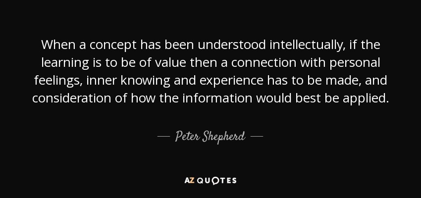 When a concept has been understood intellectually, if the learning is to be of value then a connection with personal feelings, inner knowing and experience has to be made, and consideration of how the information would best be applied. - Peter Shepherd